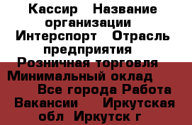 Кассир › Название организации ­ Интерспорт › Отрасль предприятия ­ Розничная торговля › Минимальный оклад ­ 15 000 - Все города Работа » Вакансии   . Иркутская обл.,Иркутск г.